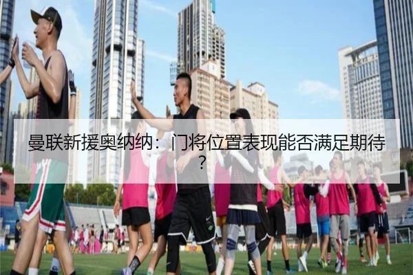 曼联新援奥纳纳：门将位置表现能否满足期待？